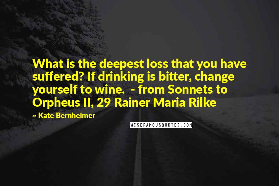 Kate Bernheimer Quotes: What is the deepest loss that you have suffered? If drinking is bitter, change yourself to wine. - from Sonnets to Orpheus II, 29 Rainer Maria Rilke