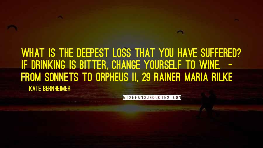 Kate Bernheimer Quotes: What is the deepest loss that you have suffered? If drinking is bitter, change yourself to wine.  - from Sonnets to Orpheus II, 29 Rainer Maria Rilke