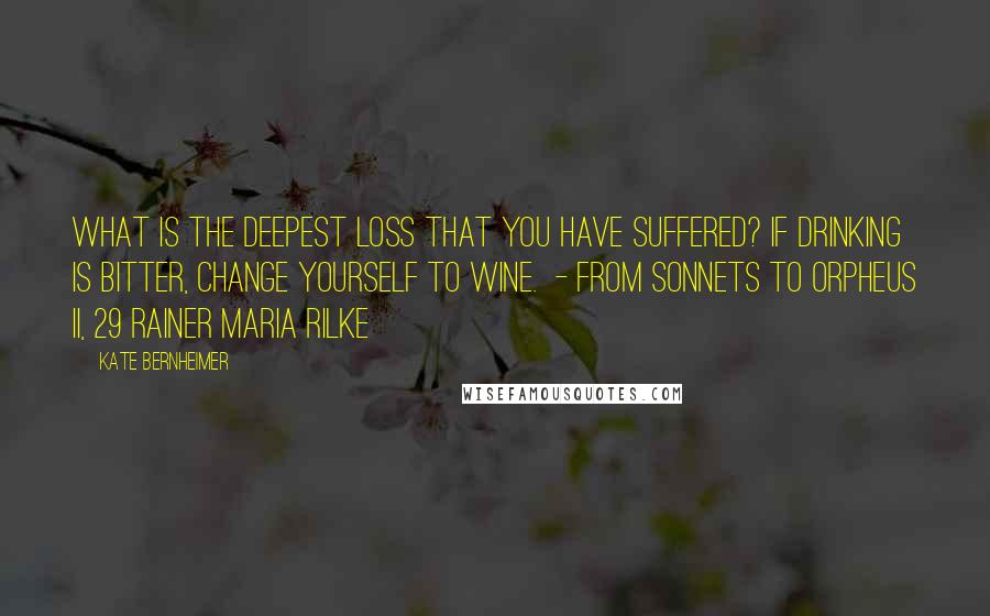 Kate Bernheimer Quotes: What is the deepest loss that you have suffered? If drinking is bitter, change yourself to wine.  - from Sonnets to Orpheus II, 29 Rainer Maria Rilke