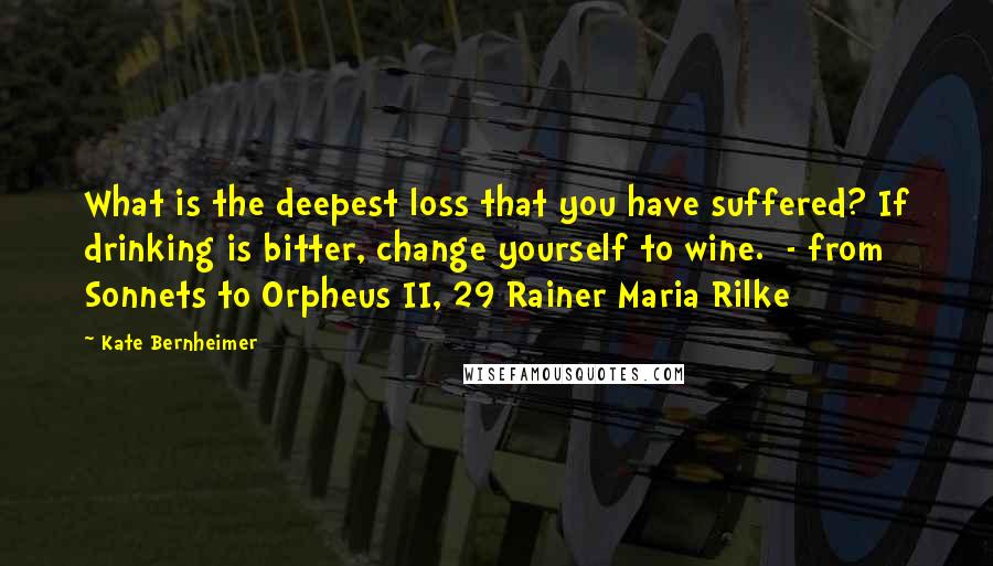 Kate Bernheimer Quotes: What is the deepest loss that you have suffered? If drinking is bitter, change yourself to wine.  - from Sonnets to Orpheus II, 29 Rainer Maria Rilke