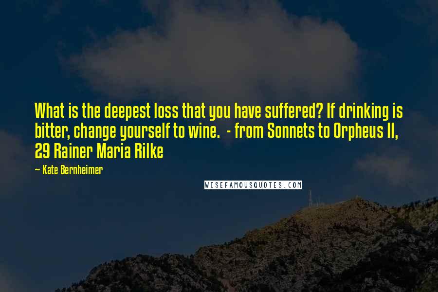 Kate Bernheimer Quotes: What is the deepest loss that you have suffered? If drinking is bitter, change yourself to wine.  - from Sonnets to Orpheus II, 29 Rainer Maria Rilke