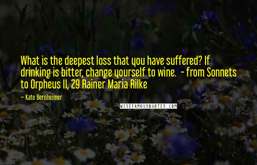 Kate Bernheimer Quotes: What is the deepest loss that you have suffered? If drinking is bitter, change yourself to wine.  - from Sonnets to Orpheus II, 29 Rainer Maria Rilke