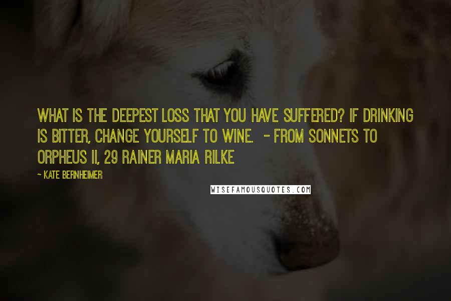 Kate Bernheimer Quotes: What is the deepest loss that you have suffered? If drinking is bitter, change yourself to wine.  - from Sonnets to Orpheus II, 29 Rainer Maria Rilke