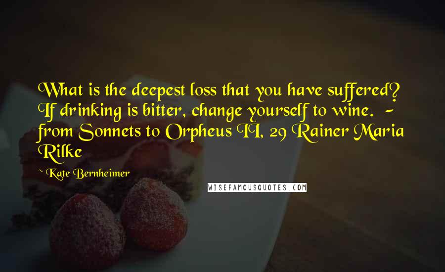 Kate Bernheimer Quotes: What is the deepest loss that you have suffered? If drinking is bitter, change yourself to wine.  - from Sonnets to Orpheus II, 29 Rainer Maria Rilke
