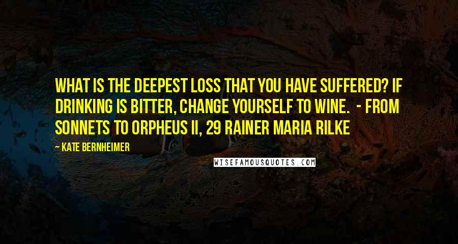 Kate Bernheimer Quotes: What is the deepest loss that you have suffered? If drinking is bitter, change yourself to wine.  - from Sonnets to Orpheus II, 29 Rainer Maria Rilke