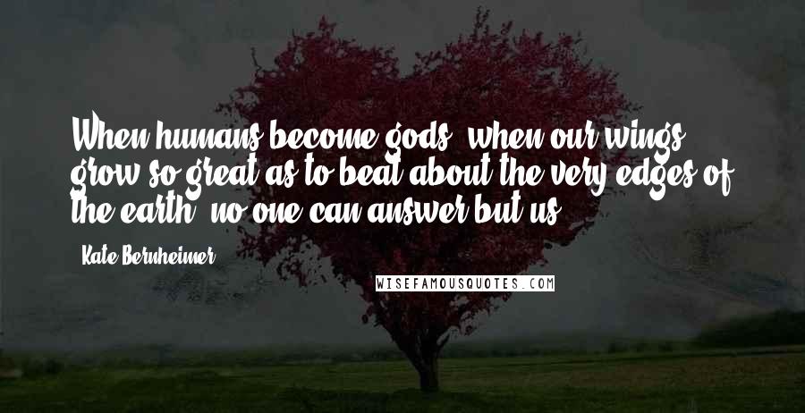 Kate Bernheimer Quotes: When humans become gods, when our wings grow so great as to beat about the very edges of the earth, no one can answer but us.