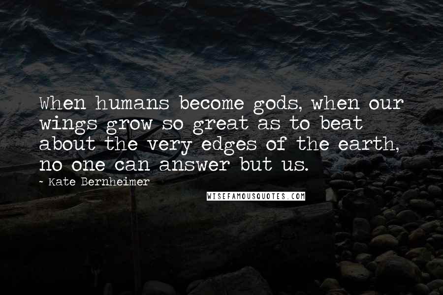 Kate Bernheimer Quotes: When humans become gods, when our wings grow so great as to beat about the very edges of the earth, no one can answer but us.