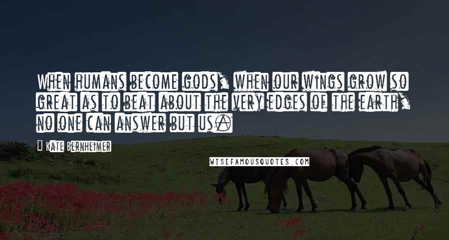 Kate Bernheimer Quotes: When humans become gods, when our wings grow so great as to beat about the very edges of the earth, no one can answer but us.