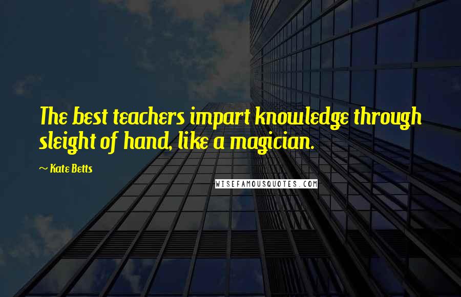 Kate Betts Quotes: The best teachers impart knowledge through sleight of hand, like a magician.