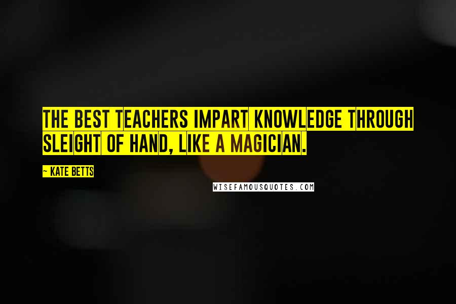 Kate Betts Quotes: The best teachers impart knowledge through sleight of hand, like a magician.