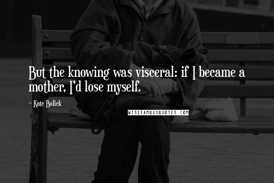 Kate Bolick Quotes: But the knowing was visceral: if I became a mother, I'd lose myself.
