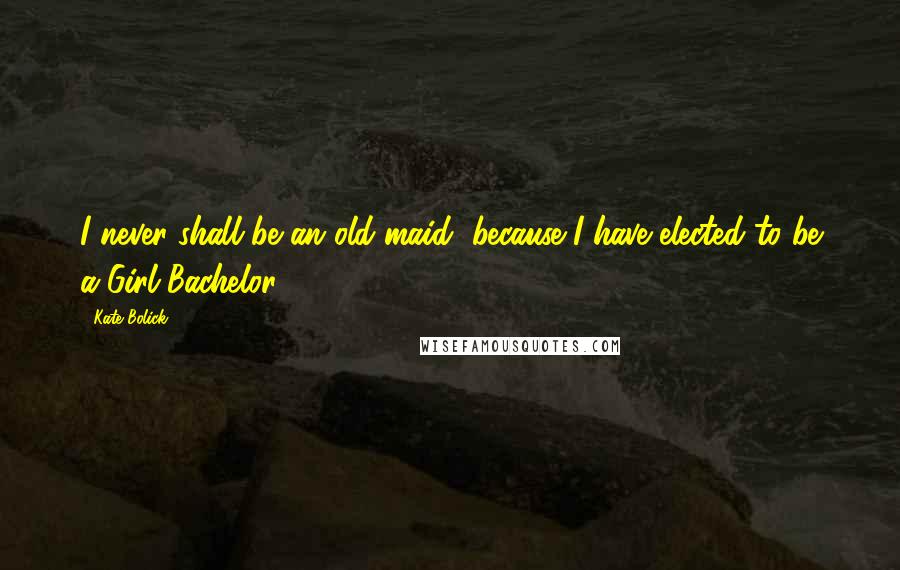 Kate Bolick Quotes: I never shall be an old maid, because I have elected to be a Girl Bachelor.