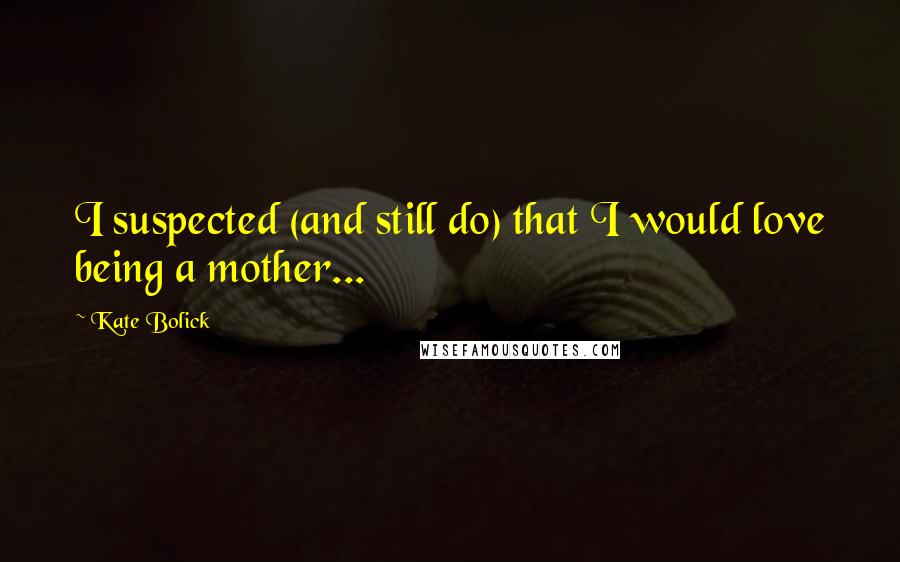 Kate Bolick Quotes: I suspected (and still do) that I would love being a mother...