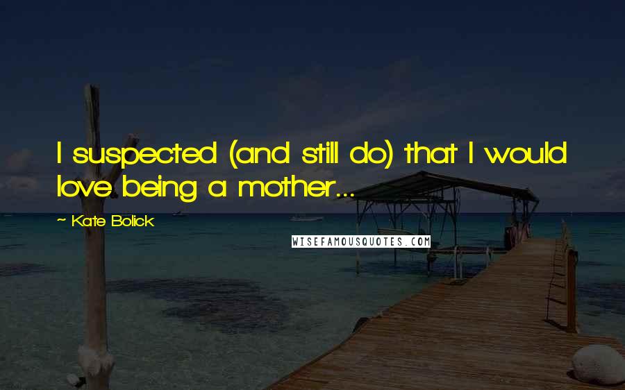Kate Bolick Quotes: I suspected (and still do) that I would love being a mother...