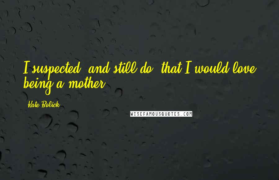 Kate Bolick Quotes: I suspected (and still do) that I would love being a mother...