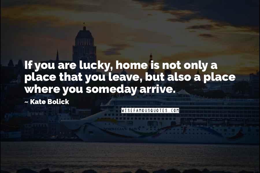 Kate Bolick Quotes: If you are lucky, home is not only a place that you leave, but also a place where you someday arrive.