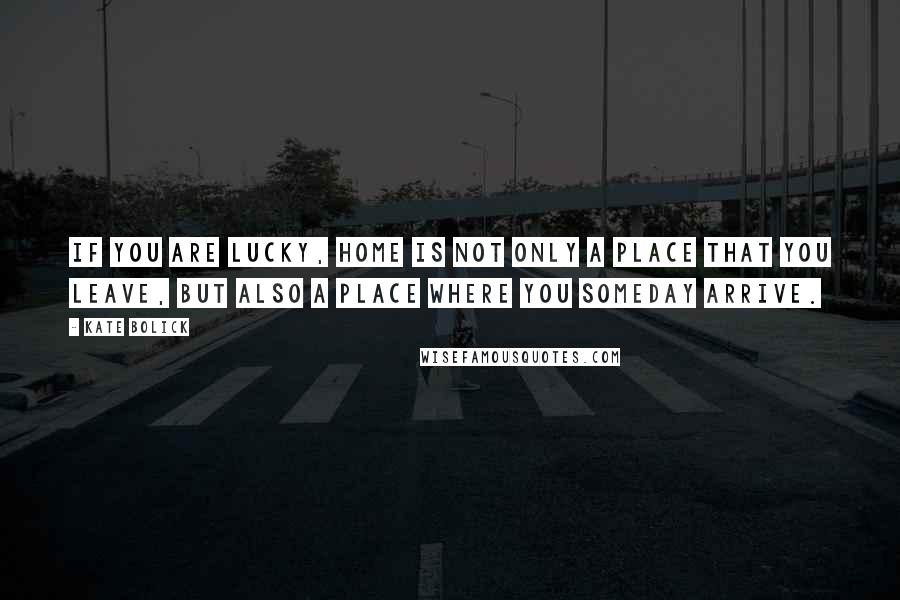 Kate Bolick Quotes: If you are lucky, home is not only a place that you leave, but also a place where you someday arrive.