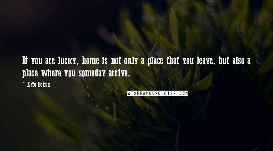 Kate Bolick Quotes: If you are lucky, home is not only a place that you leave, but also a place where you someday arrive.