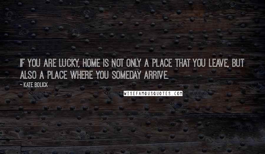 Kate Bolick Quotes: If you are lucky, home is not only a place that you leave, but also a place where you someday arrive.