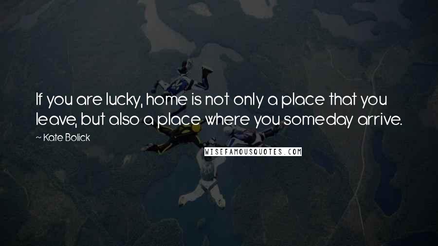 Kate Bolick Quotes: If you are lucky, home is not only a place that you leave, but also a place where you someday arrive.