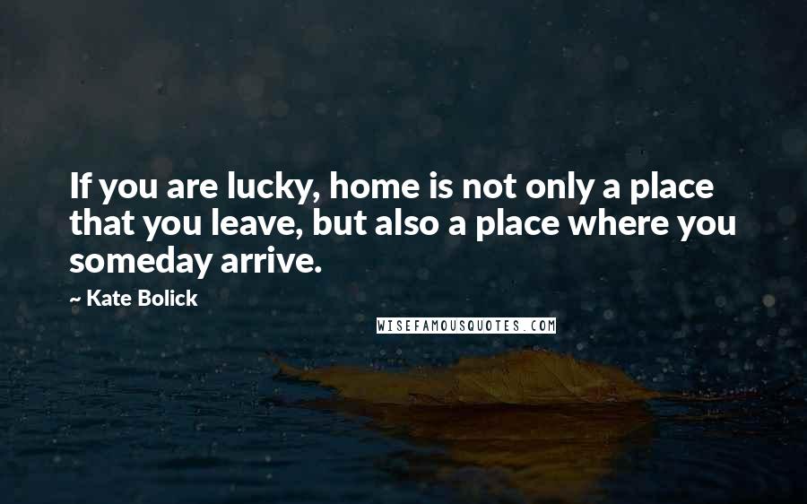 Kate Bolick Quotes: If you are lucky, home is not only a place that you leave, but also a place where you someday arrive.