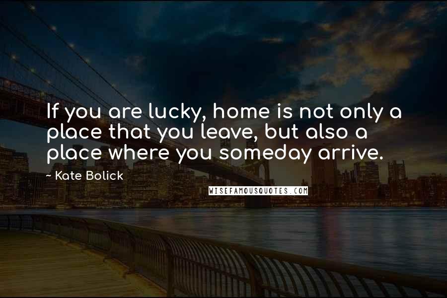 Kate Bolick Quotes: If you are lucky, home is not only a place that you leave, but also a place where you someday arrive.