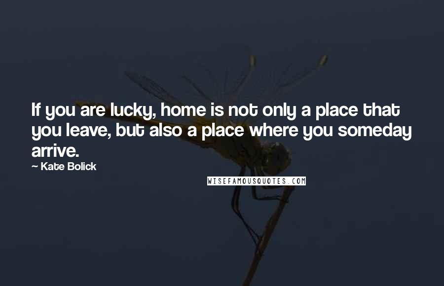 Kate Bolick Quotes: If you are lucky, home is not only a place that you leave, but also a place where you someday arrive.