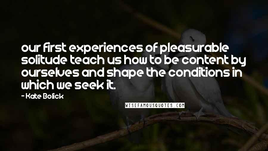 Kate Bolick Quotes: our first experiences of pleasurable solitude teach us how to be content by ourselves and shape the conditions in which we seek it.