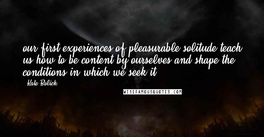 Kate Bolick Quotes: our first experiences of pleasurable solitude teach us how to be content by ourselves and shape the conditions in which we seek it.