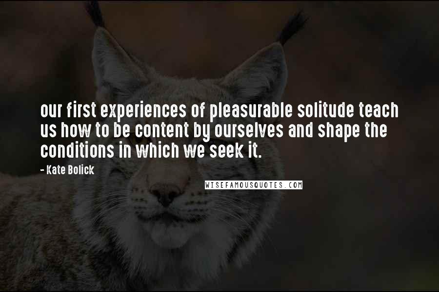 Kate Bolick Quotes: our first experiences of pleasurable solitude teach us how to be content by ourselves and shape the conditions in which we seek it.