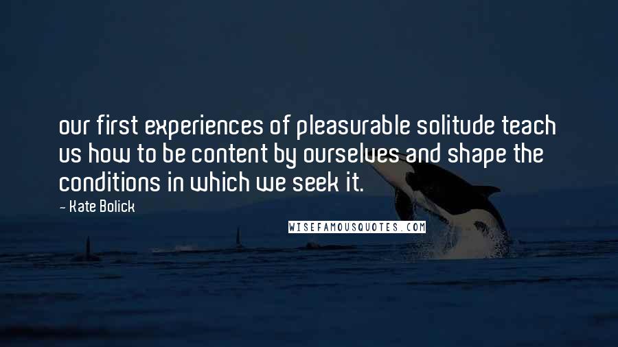 Kate Bolick Quotes: our first experiences of pleasurable solitude teach us how to be content by ourselves and shape the conditions in which we seek it.