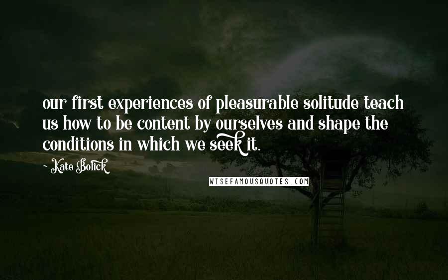 Kate Bolick Quotes: our first experiences of pleasurable solitude teach us how to be content by ourselves and shape the conditions in which we seek it.