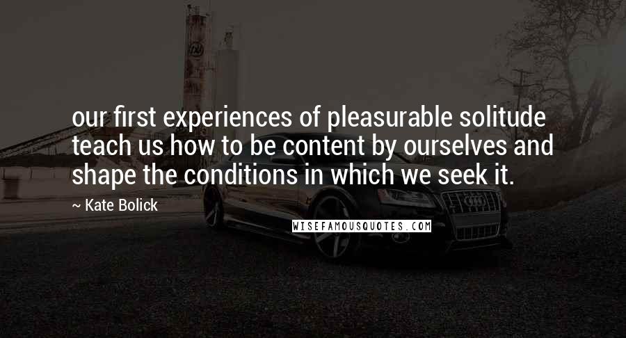 Kate Bolick Quotes: our first experiences of pleasurable solitude teach us how to be content by ourselves and shape the conditions in which we seek it.