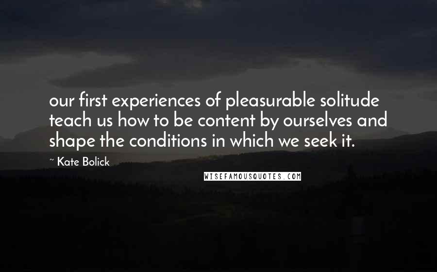 Kate Bolick Quotes: our first experiences of pleasurable solitude teach us how to be content by ourselves and shape the conditions in which we seek it.