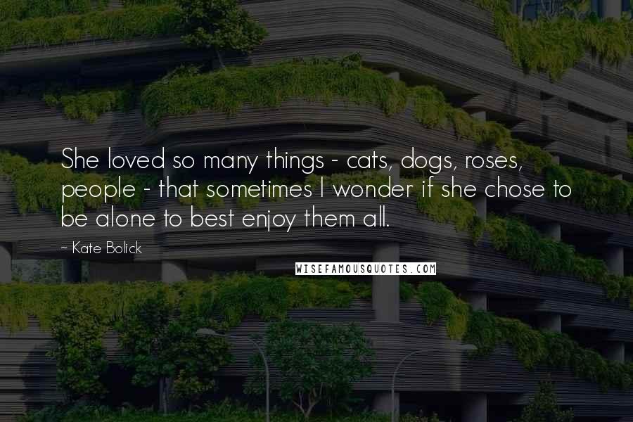 Kate Bolick Quotes: She loved so many things - cats, dogs, roses, people - that sometimes I wonder if she chose to be alone to best enjoy them all.