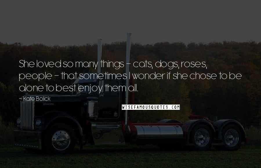 Kate Bolick Quotes: She loved so many things - cats, dogs, roses, people - that sometimes I wonder if she chose to be alone to best enjoy them all.
