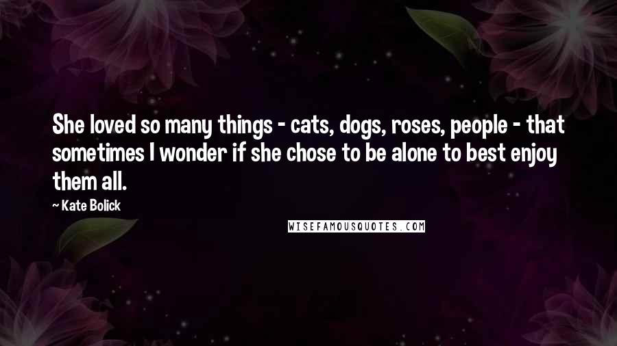 Kate Bolick Quotes: She loved so many things - cats, dogs, roses, people - that sometimes I wonder if she chose to be alone to best enjoy them all.