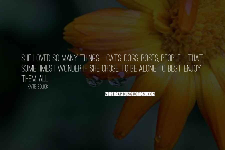 Kate Bolick Quotes: She loved so many things - cats, dogs, roses, people - that sometimes I wonder if she chose to be alone to best enjoy them all.