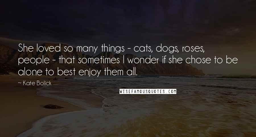 Kate Bolick Quotes: She loved so many things - cats, dogs, roses, people - that sometimes I wonder if she chose to be alone to best enjoy them all.