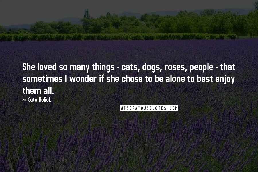 Kate Bolick Quotes: She loved so many things - cats, dogs, roses, people - that sometimes I wonder if she chose to be alone to best enjoy them all.