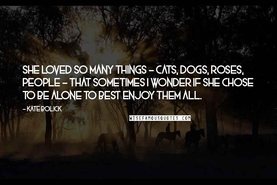Kate Bolick Quotes: She loved so many things - cats, dogs, roses, people - that sometimes I wonder if she chose to be alone to best enjoy them all.