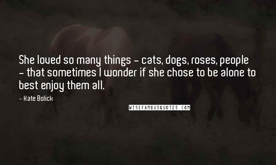 Kate Bolick Quotes: She loved so many things - cats, dogs, roses, people - that sometimes I wonder if she chose to be alone to best enjoy them all.