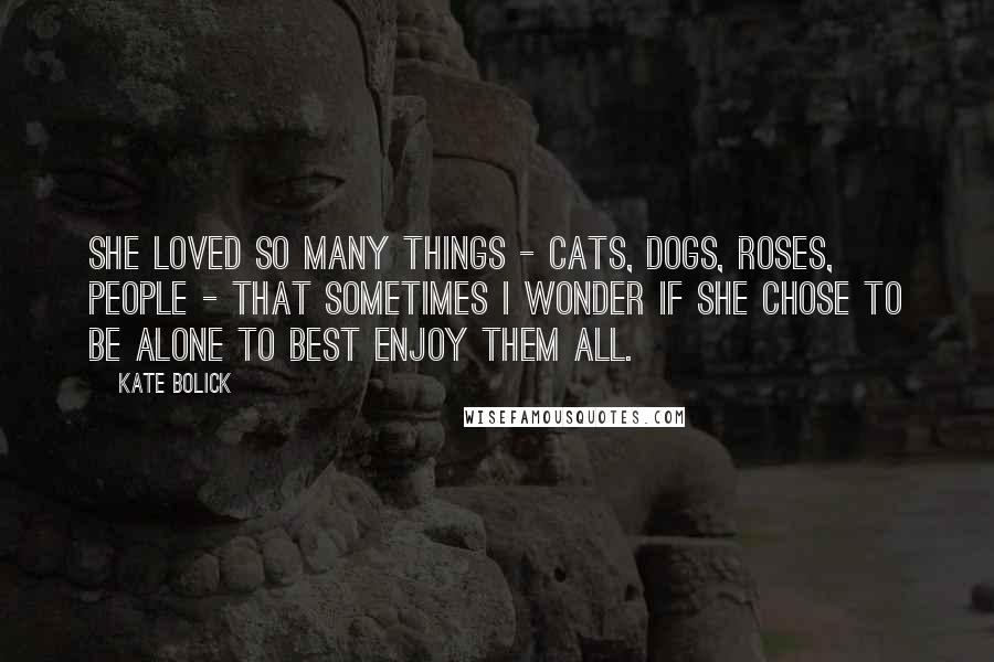 Kate Bolick Quotes: She loved so many things - cats, dogs, roses, people - that sometimes I wonder if she chose to be alone to best enjoy them all.