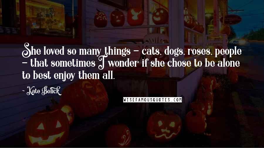 Kate Bolick Quotes: She loved so many things - cats, dogs, roses, people - that sometimes I wonder if she chose to be alone to best enjoy them all.