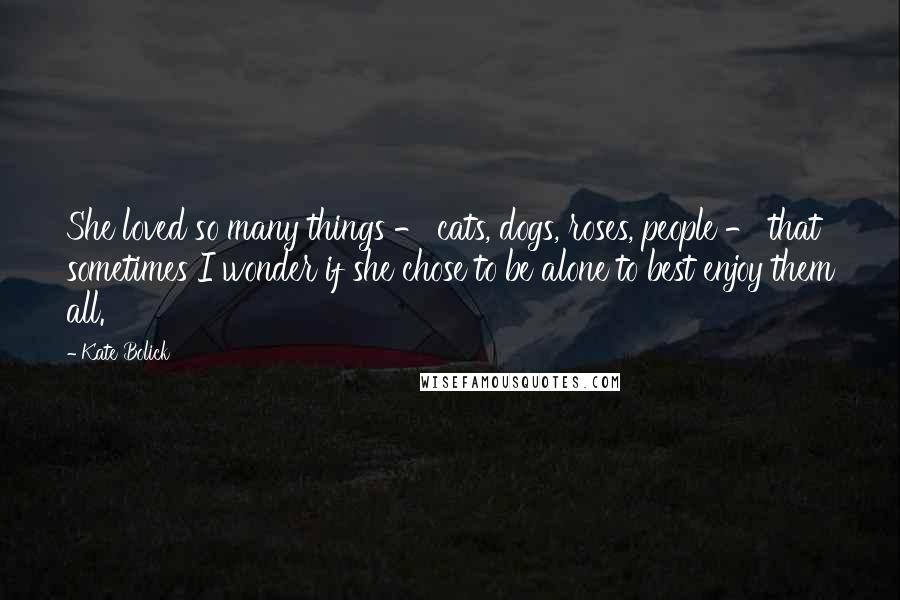 Kate Bolick Quotes: She loved so many things - cats, dogs, roses, people - that sometimes I wonder if she chose to be alone to best enjoy them all.