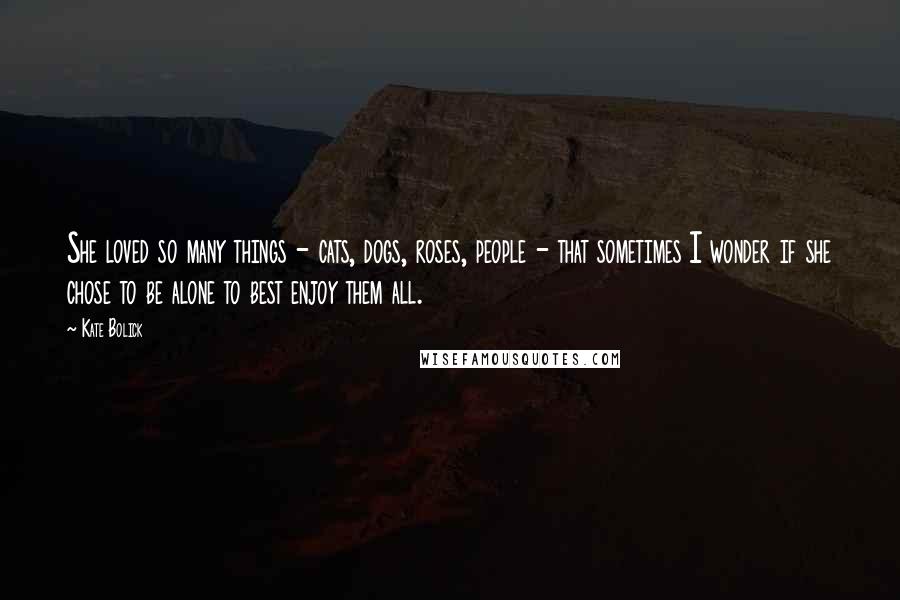 Kate Bolick Quotes: She loved so many things - cats, dogs, roses, people - that sometimes I wonder if she chose to be alone to best enjoy them all.