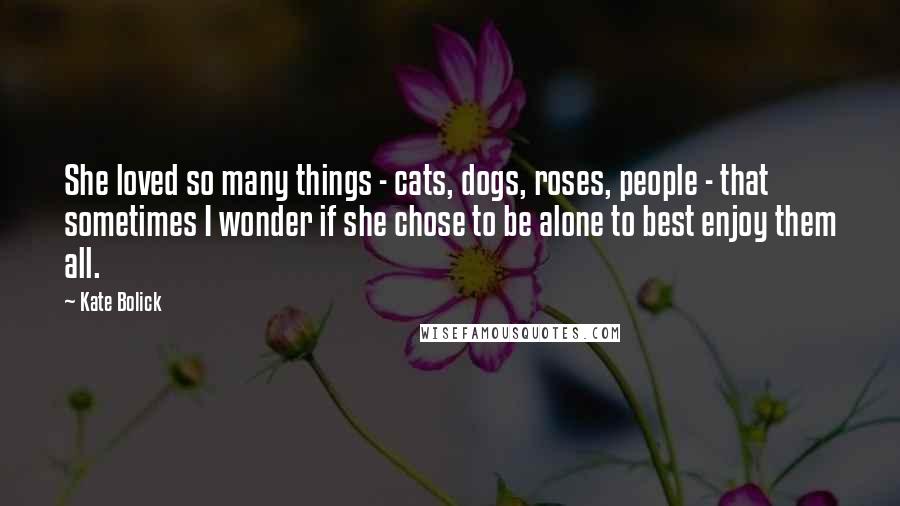 Kate Bolick Quotes: She loved so many things - cats, dogs, roses, people - that sometimes I wonder if she chose to be alone to best enjoy them all.