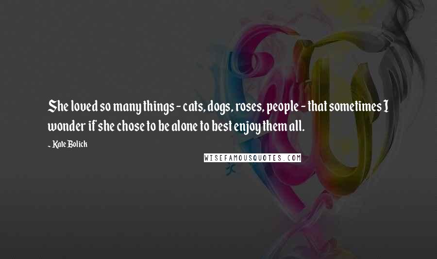 Kate Bolick Quotes: She loved so many things - cats, dogs, roses, people - that sometimes I wonder if she chose to be alone to best enjoy them all.