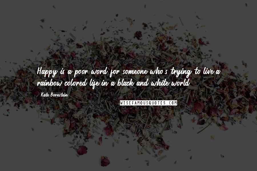 Kate Bornstein Quotes: Happy is a poor word for someone who's trying to live a rainbow-colored life in a black-and-white world.