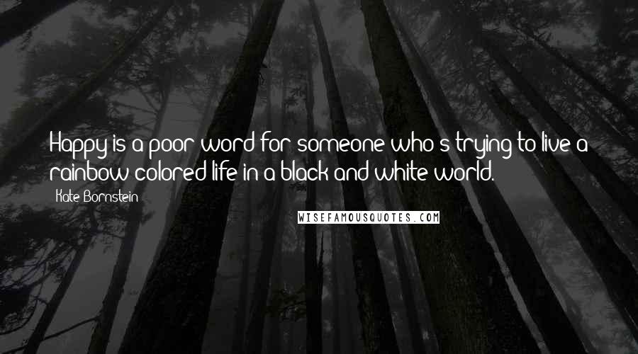 Kate Bornstein Quotes: Happy is a poor word for someone who's trying to live a rainbow-colored life in a black-and-white world.